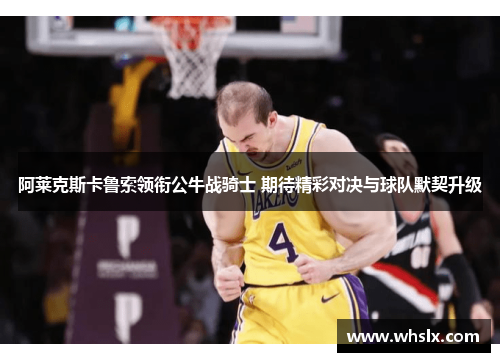阿莱克斯卡鲁索领衔公牛战骑士 期待精彩对决与球队默契升级