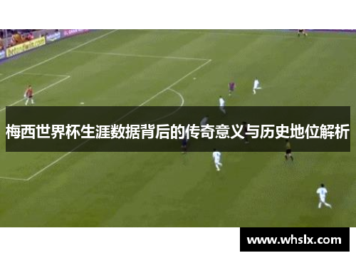 梅西世界杯生涯数据背后的传奇意义与历史地位解析