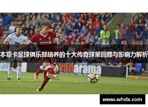 本菲卡足球俱乐部培养的十大传奇球星回顾与影响力解析
