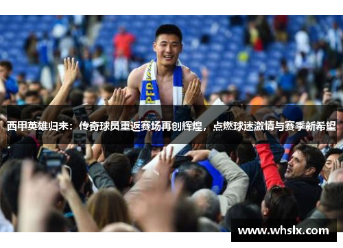 西甲英雄归来：传奇球员重返赛场再创辉煌，点燃球迷激情与赛季新希望